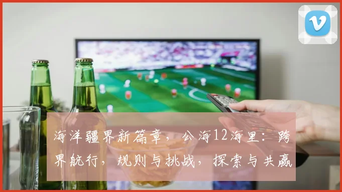 海洋疆界新篇章，公海12海里：跨界航行，规则与挑战，探索与共赢