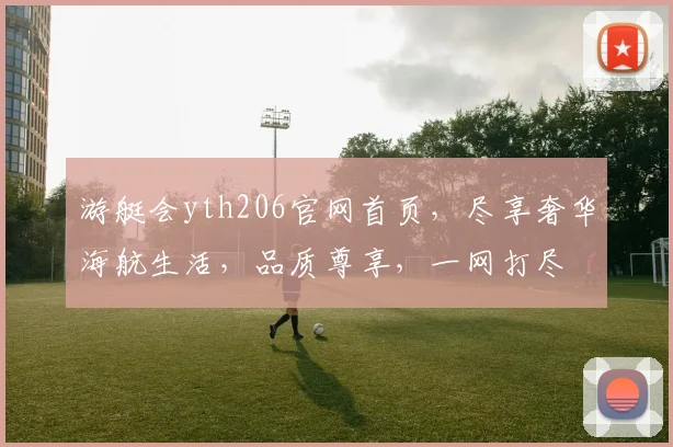游艇会yth206官网首页，尽享奢华海航生活，品质尊享，一网打尽