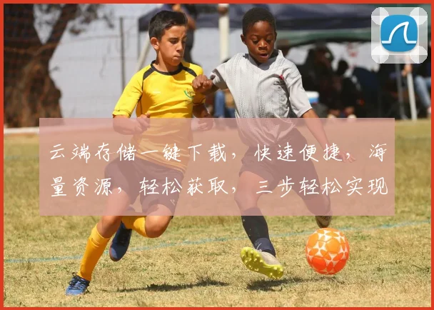 云端存储一键下载，快速便捷，海量资源，轻松获取，三步轻松实现。